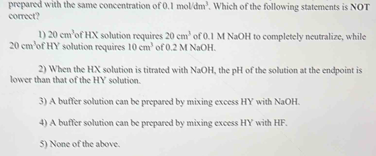 prepared with the same concentration of ( 1mol/dm^3 | . Which of the following statements is NOT
correct?
1) 20cm^3 of HX solution requires 20cm^3 of 0.1 M NaOH to completely neutralize, while
20cm^3 of HY solution requires 10cm^3 of 0.2 M NaOH.
2) When the HX solution is titrated with NaOH, the pH of the solution at the endpoint is
lower than that of the HY solution.
3) A buffer solution can be prepared by mixing excess HY with NaOH.
4) A buffer solution can be prepared by mixing excess HY with HF.
5) None of the above.