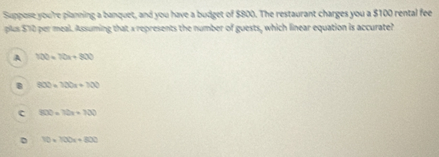 Suppose you're planning a banquet, and you have a budget of $800. The restaurant charges you a $100 rental fee
plus $10 per meal. Assuming that a represents the number of guests, which linear equation is accurate?
A 100=10x+800
B 800=100x+100
c 800=70x+700
D 10* 100x+300