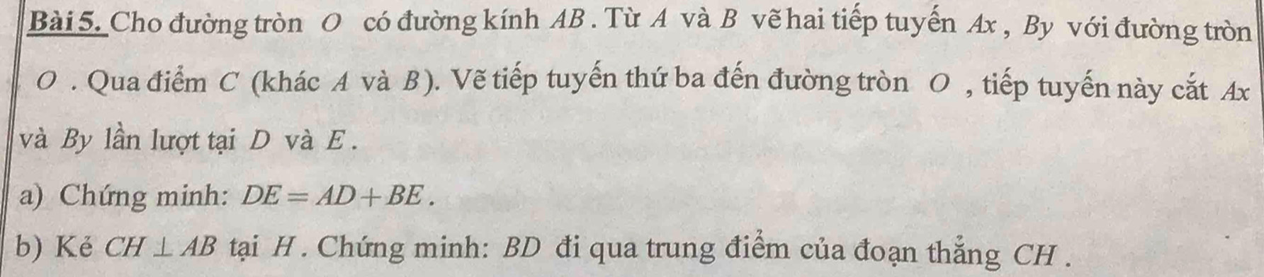 Cho đường tròn O có đường kính AB. Từ A và B vẽ hai tiếp tuyến Ax , By với đường tròn
O. Qua điểm C (khác A và B ). Vẽ tiếp tuyến thứ ba đến đường tròn O , tiếp tuyến này cắt Ax
và By lần lượt tại D và E. 
a) Chứng minh: DE=AD+BE. 
b) Kẻ CH⊥ AB tại H. Chứng minh: BD đi qua trung điểm của đoạn thẳng CH.