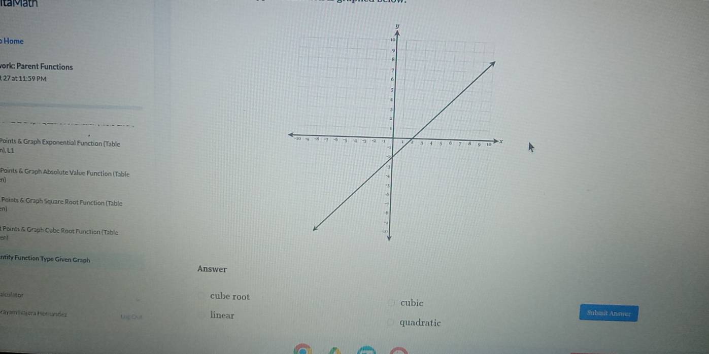 ItaMath
Home
vork: Parent Functions
t 27 at 11:59 PM
_
_
Points & Graph Exponential Function (Table 
n), L1
Points & Graph Absolute Value Function (Table
n)
Points & Graph Square Root Function (Table
n)
t Points & Graph Cube Root Function (Table
en1
ntify Function Type Given Graph
Answer
cube root
cubic
alculator Submit Answer
áyam Nájera Hérnandez Lng Đut linear quadratic