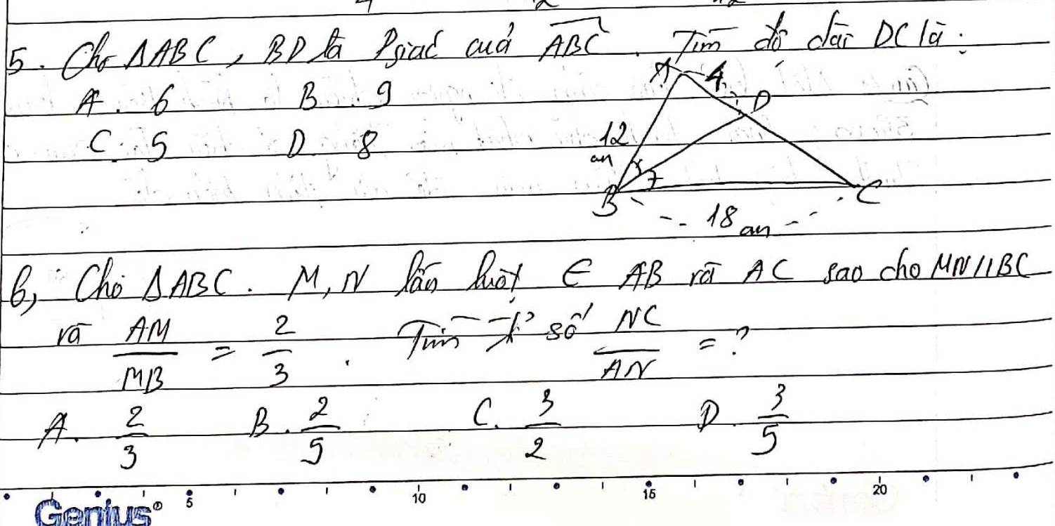 Oh. △ ABC , BD A Piad aud overline ABC T'm do dai Dc la:
A. 6 B g
C. S D 8
B, Cho △ ABC M, N Pan Muot ∈ AB rú AC sao cho _ MNparallel BC
rá  AM/MB = 2/3  -7k^280' NC/AN = n
B.
A.  2/3   2/5 
C.  3/2   3/5 
1
Geniugo s
10
1
16
20