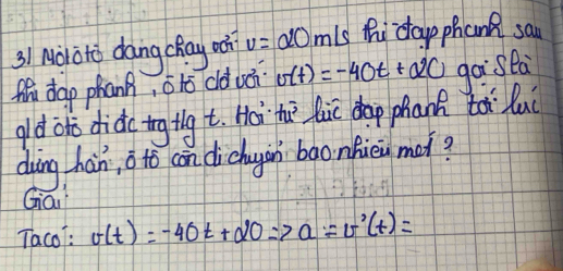 3ì Noloto dang chay oǎi v=20m/s fhi dayp phang sa 
Mu dap phang, o1ó dld uá v(t)=-40t+20 go sea 
gld otò didc trgtlg t. Hai thì luǔ dap phanh toi luú 
doing hain, oto con dichugin baonfièiu mot? 
Giai 
Taco: v(t)=-40t+20Rightarrow a=v^2(t)=