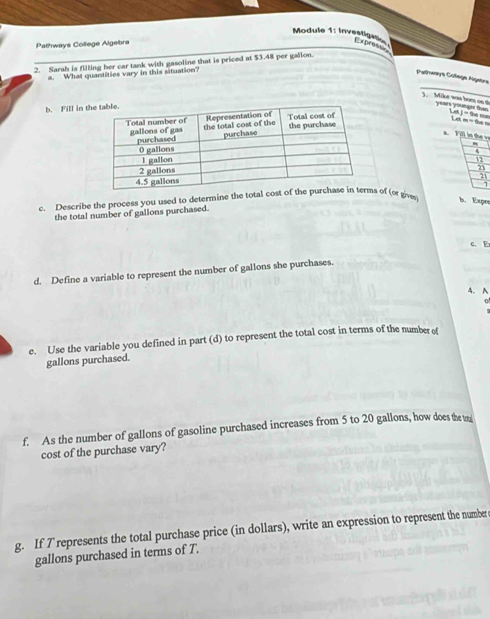 ul I t io 
Pathways College Algebra Expression 
2. Sarah is filling her car tank with gasoline that is priced at $3.48 per gallon. 
a. What quantities vary in this situation? 
Pathways College Algebra 
3. Mike was born on th years younger than Letj=th 6 Đan 
b. Fill in t 
Letm=then 
a. Fill in the v
4
3
12
23
21
1 
c. Describe the process you used to determine the total costs of (or given) b. Expre 
the total number of gallons purchased. 
c. E 
d. Define a variable to represent the number of gallons she purchases. 
4. A 
o 
e. Use the variable you defined in part (d) to represent the total cost in terms of the number of
gallons purchased. 
f. As the number of gallons of gasoline purchased increases from 5 to 20 gallons, how does the toa 
cost of the purchase vary? 
g. If T represents the total purchase price (in dollars), write an expression to represent the number c
gallons purchased in terms of T.