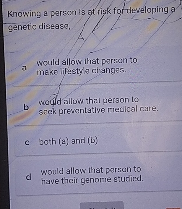 Knowing a person is at risk for developing a
genetic disease,
would allow that person to
a make lifestyle changes.
b would allow that person to
seek preventative medical care.
c both (a) and (b)
d would allow that person to
have their genome studied.