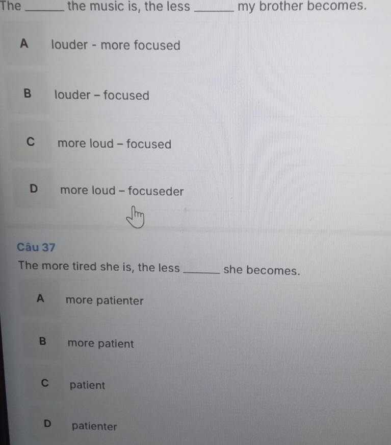 The _the music is, the less _my brother becomes.
A louder - more focused
B louder - focused
C more loud - focused
D more loud - focuseder
Câu 37
The more tired she is, the less _she becomes.
A more patienter
B more patient
c patient
D patienter