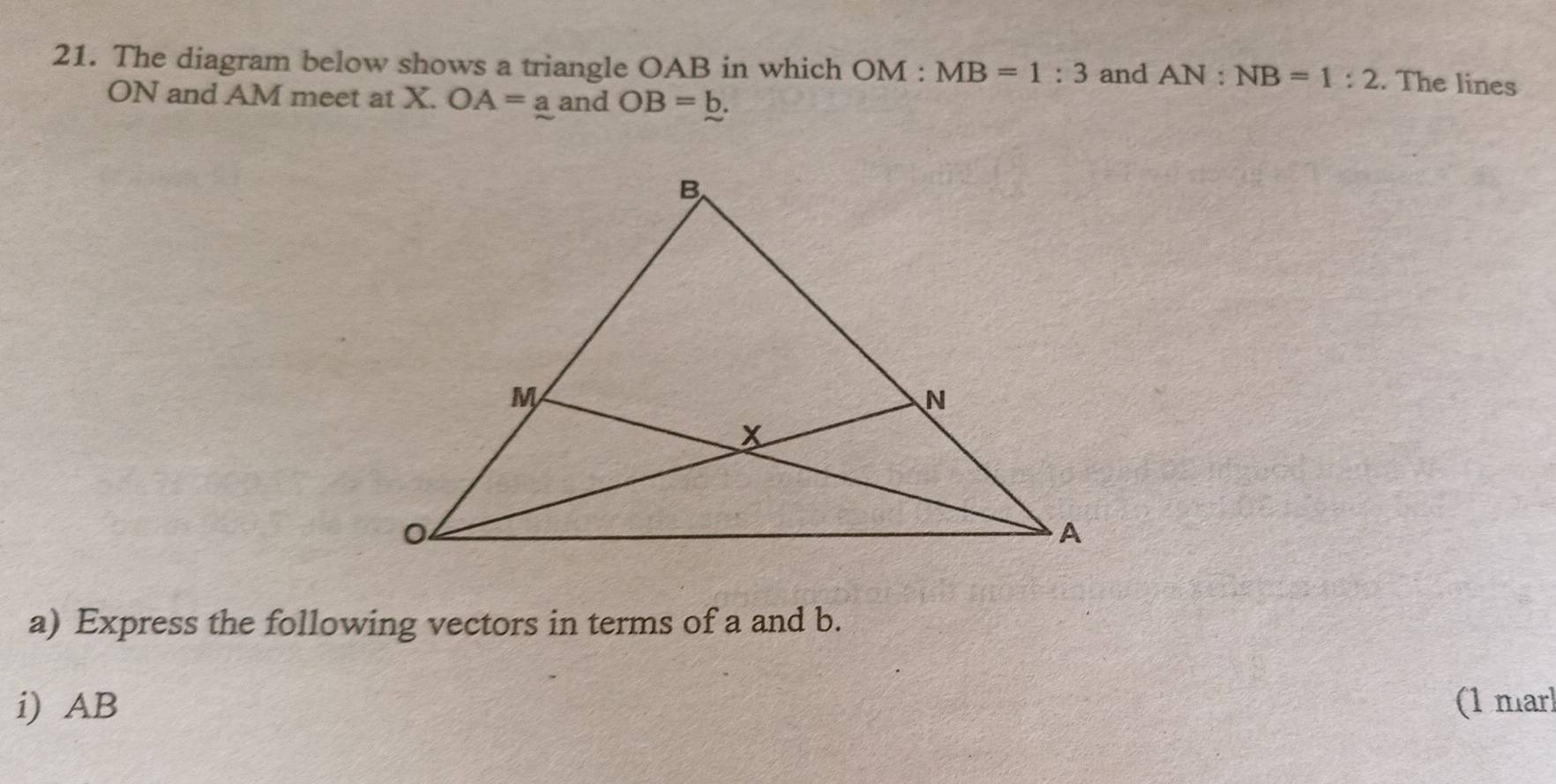 The diagram below shows a triangle OAB in which OM:MB=1:3 and AN:NB=1:2. The lines
ON and AM meet at X. OA=a and OB=_ b. 
a) Express the following vectors in terms of a and b. 
i) AB (1 marl