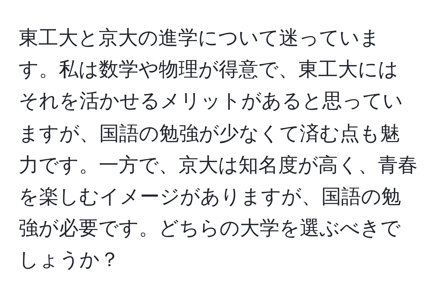 東工大と京大の進学について迷っています。私は数学や物理が得意で、東工大にはそれを活かせるメリットがあると思っていますが、国語の勉強が少なくて済む点も魅力です。一方で、京大は知名度が高く、青春を楽しむイメージがありますが、国語の勉強が必要です。どちらの大学を選ぶべきでしょうか？