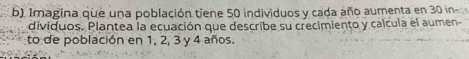 Imagina que una población tiene 50 individuos y cada año aumenta en 30 in 
dividuos. Plantea la ecuación que describe su crecimiento y calcula el aumen- 
to de población en 1, 2, 3 y 4 años.