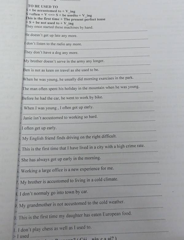 TO BE USED TO 
S + be accustomed to+V ing 
S +often + V S + be usedto + V_ing 
This is the first time + The present perfect tense
S+b e not used t_0+V ing 
_ 
They once started these machines by hand. 
_ 
He doesn't get up late any more. 
_ 
I don't listen to the radio any more. 
_ 
They don't have a dog any more. 
_ 
My brother doesn't serve in the army any longer. 
_ 
Ben is not as keen on travel as she used to be. 
_ 
When he was young. he usually did morning exercises in the park. 
_ 
The man often spent his holiday in the mountain when he was young. 
_ 
Before he had the car, he went to work by bike. 
_ 
When I was young , I often got up early. 
_ 
Janie isn’t accustomed to working so hard. 
_ 
I often get up early. 
_ 
My English friend finds driving on the right difficult. 
_ 
. This is the first time that I have lived in a city with a high crime rate. 
_ 
i. She has always got up early in the morning. 
_ 
. Working a large office is a new experience for me. 
_ 
. My brother is accustomed to living in a cold climate. 
_ 
8. I don’t normaly go into town by car. 
_ 
9. My grandmother is not accustomed to the cold weather. 
_ 
0. This is the first time my daughter has eaten European food. 
_ 
I. I don't play chess as well as I used to. 
I used 
2 ( Cái này c a ai? )