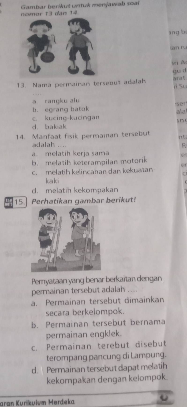 Gambar berikut untuk menjawab soal
nomor 13 dan 14.
ang be
an ru
ri A
gu d
13. Nama permainan tersebut adalah arat
rì Su
a. rangku alu
ser
b. egrang batok ala
c. kucing-kucingan
an c
d. bakiak
14. Manfaat fisik permainan tersebut nta
adalah .... R
a. melatih kerja sama
er
b. melatih keterampilan motorik
er
c. melatih kelincahan dan kekuatan
C
kaki
d. melatih kekompakan
15. Perhatikan gambar berikut!
Pernyataan yang benar berkaitan dengan
permainan tersebut adalah …..
a. Permainan tersebut dimainkan
secara berkelompok.
b. Permainan tersebut bernama
permainan engklek.
c. Permainan terebut disebut
terompang pancung di Lampung.
d. Permainan tersebut dapat melatih
kekompakan dengan kelompok.
aran Kurikulum Merdeka