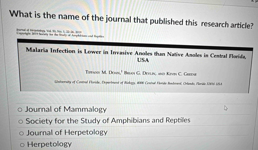 What is the name of the journal that published this research article?
Journal of Herpetology, Vol. 53, No. 1, 22-26, 2019
Copyright 2019 Society for the Study of Amphibians and Reptiles
Malaria Infection is Lower in Invasive Anoles than Native Anoles in Central Florida,
USA
Tiffany M. Doan,' Brian G. Devlin, and Kevin C. Greene
University of Central Florida, Department of Biology, 4000 Central Florida Boulevard, Orlando, Florida 32816 USA
Journal of Mammalogy
Society for the Study of Amphibians and Reptiles
Journal of Herpetology
Herpetology