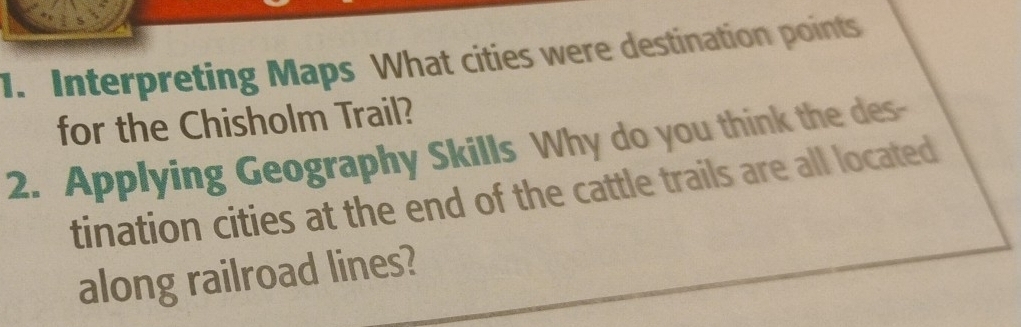 Interpreting Maps What cities were destination points 
for the Chisholm Trail? 
2. Applying Geography Skills Why do you think the des- 
tination cities at the end of the cattle trails are all located 
along railroad lines?