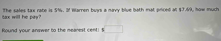 The sales tax rate is 5%. If Warren buys a navy blue bath mat priced at $7.69, how much 
tax will he pay? 
Round your answer to the nearest cent: $□