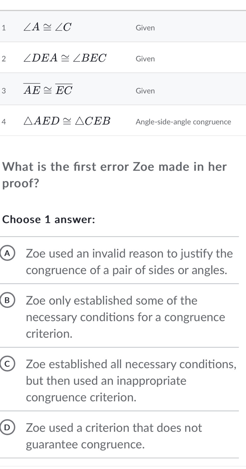 1
2
3
4
What is the frst error Zoe made in her
proof?
Choose 1 answer:
A) Zoe used an invalid reason to justify the
congruence of a pair of sides or angles.
B) Zoe only established some of the
necessary conditions for a congruence
criterion.
c) Zoe established all necessary conditions,
but then used an inappropriate
congruence criterion.
D Zoe used a criterion that does not
guarantee congruence.