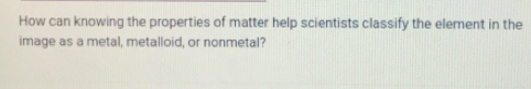 How can knowing the properties of matter help scientists classify the element in the 
image as a metal, metalloid, or nonmetal?