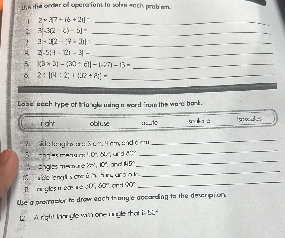 Use the order of operations to solve each problem.
1. 2* 3[7+(6/ 2)]= _
2. 3[-3(2-8)-6]= _
3. 3* 3[2-(9/ 3)]= _
4. 2[-5(4-12)-3]= _
5. [(3* 3)-(30/ 6)]+(-27)-13= _
6. 2/ [(4/ 2)+(32/ 8)]= _
Label each type of triangle using a word from the word bank.
right obtuse acute scalene isosceles
_
7. side lengths are 3 cm, 4 cm, and 6 cm
_
8. angles measure 40°, 60° , and 80°
9. angles measure 25°, 10° , and 145°
_
_
10. side lengths are 6 in., 5 in., and 6 in.
_
11. angles measure 30°, 60° , and 90°
Use a protractor to draw each triangle according to the description.
12. A right triangle with one angle that is 50°