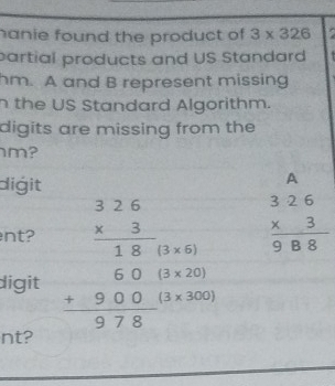 hanie found the product of 3* 326
partial products and US Standard 
hm. A and B represent missing 
n the US Standard Algorithm. 
digits are missing from the 
m? 
digit 
A 
nt? beginarrayr 326 * 3 hline 18(3* 6)endarray beginarrayr 326 * 3 hline 988endarray
digit beginarrayr 60 +900 hline 978endarray (3* 20)
(3* 300)
nt?