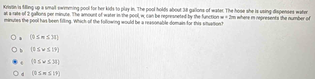 Kristin is filling up a small swimming pool for her kids to play in. The pool holds about 38 gallons of water. The hose she is using dispenses water
at a rate of 2 gallons per minute. The amount of water in the pool, w, can be represneted by the function w=2m where m represents the number of
minutes the pool has been filling. Which of the following would be a reasonable domain for this situation?
a (0≤ m≤ 38
b (0≤ w≤ 19)
c (0≤ w≤ 38
d (0≤ m≤ 19)