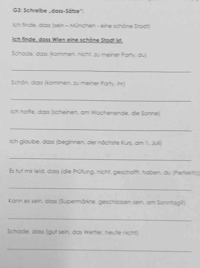 G3: Schreibe „dass-Sätze'': 
Ich finde, dass (sein - München - eine schöne Stadt) 
Ich finde, dass Wien eine schöne Stadt ist. 
Schade, dass (kommen, nicht, zu meiner Party, du) 
_ 
Schön, dass (kommen, zu meiner Party, ihr) 
_ 
Ich hoffe, dass (scheinen, am Wochenende, die Sonne) 
_ 
Ich glaube, dass (beginnen, der nächste Kurs, am 1. Julli) 
_ 
Es tut mir leid, dass (die Prüfung, nicht, geschafft, haben, du (Perfekte) 
_ 
Kann es sein, dass (Supermärkte, geschlossen sein, am Sonntag?) 
_ 
Schade, dass (gut sein, das Wetter, heute nicht) 
_