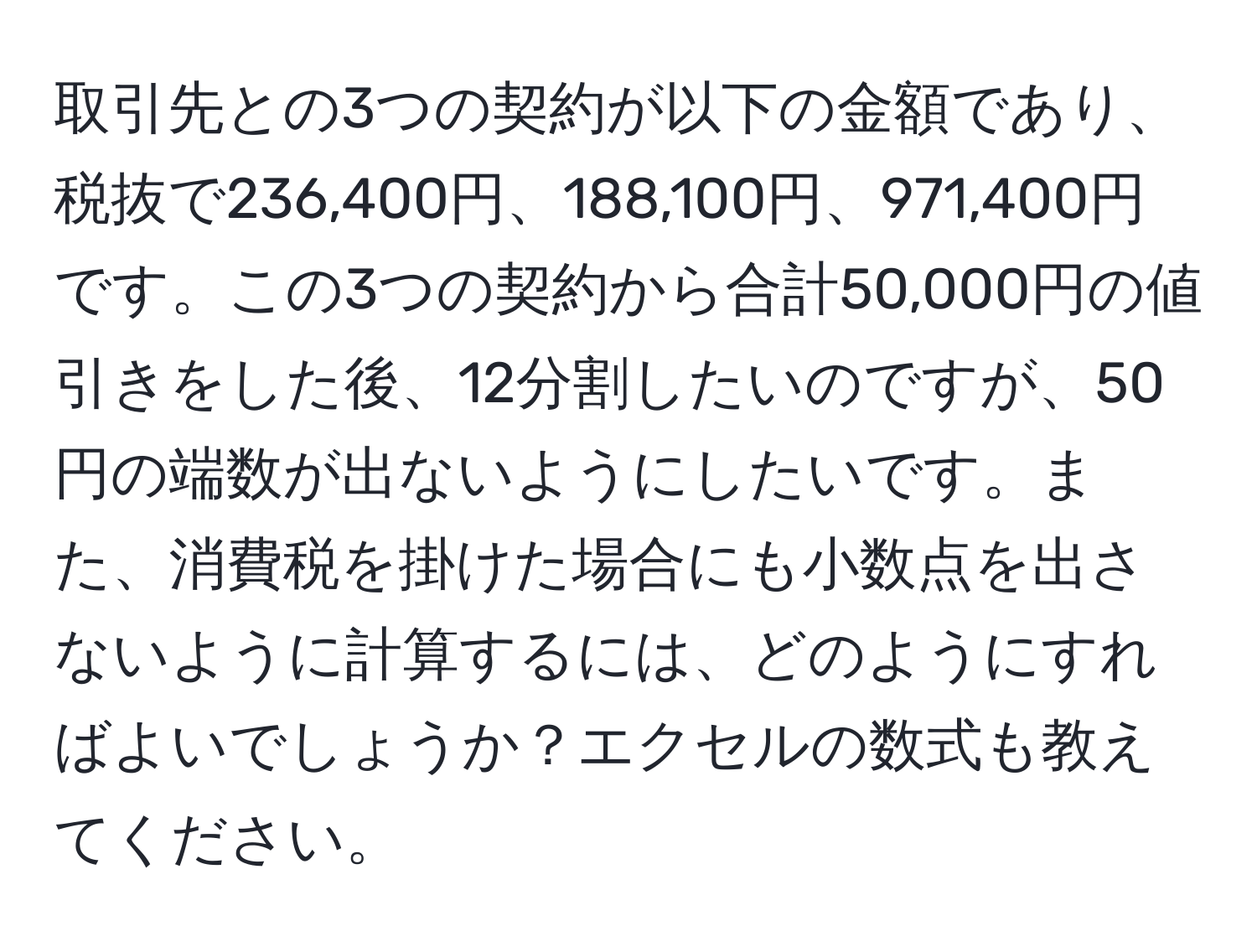 取引先との3つの契約が以下の金額であり、税抜で236,400円、188,100円、971,400円です。この3つの契約から合計50,000円の値引きをした後、12分割したいのですが、50円の端数が出ないようにしたいです。また、消費税を掛けた場合にも小数点を出さないように計算するには、どのようにすればよいでしょうか？エクセルの数式も教えてください。