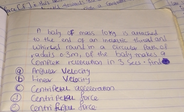epel Howards th 
with a Consronl 
Porce [IJ" thes a 
B 
A body of mass long is attached 
to the end of an inelastic threed and 
Whirted round in a corcular Peth of 
radurs 0:3m, of the body makes a 
Complete recestution in 3 Sees. find 
⑦ Angular Velocity 
(b) Linear Velocity 
① Centripetal acceleration 
① Centripetn force 
② centrifuger force.