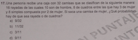 Una persona recibe una caja con 32 camisas que se clasifican de la siguiente manera:
16 rayadas de las cuales 10 son de hombre, 8 de cuadros entre las que hay 3 de mujer
y 8 simples compuesta por 2 de mujer. Si saca una camisa de mujer, ¿Qué probabilidad
hay de que sea rayada o de cuadros?
a) 9/32
b) 11/32
c) 3/11
d) 9/11