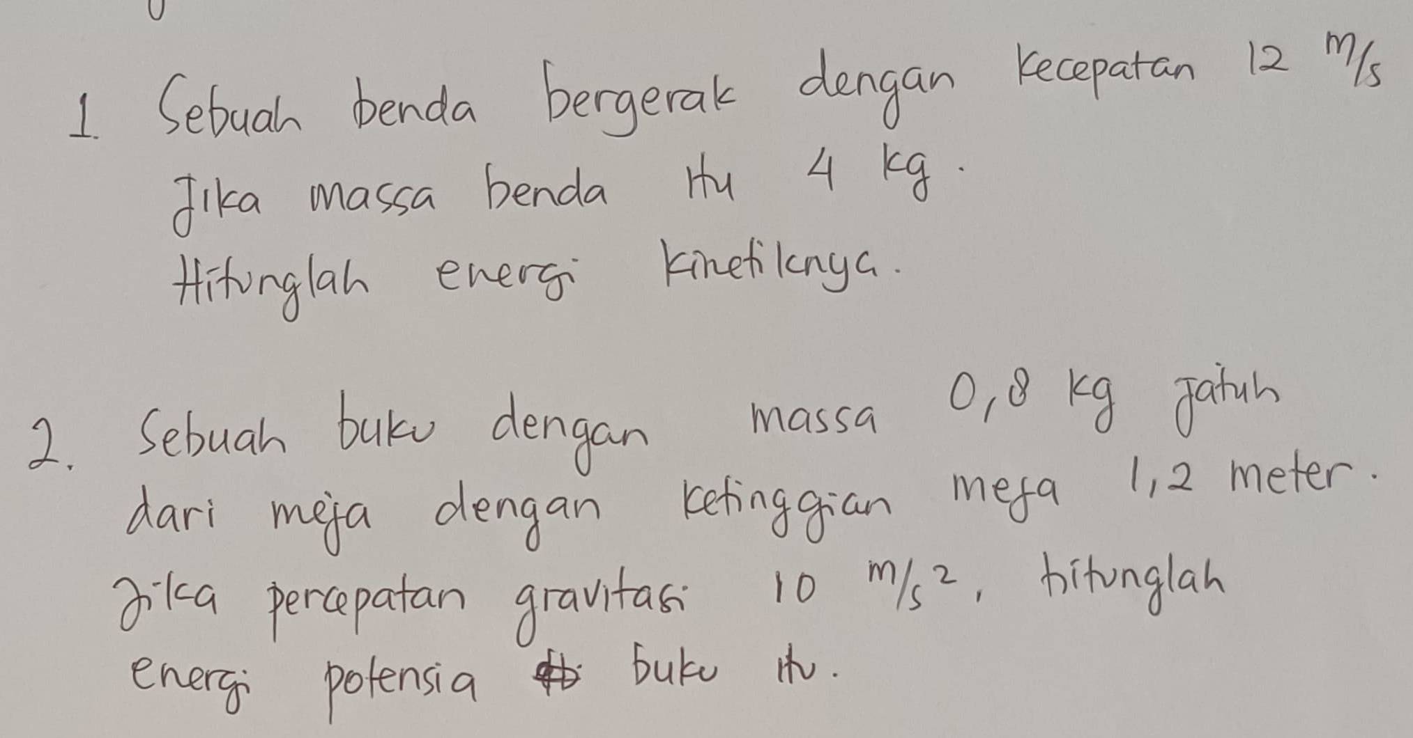 Sebuah benda bergerak dengan kecepatan 12m/s
Jika massa benda Hu 4 Kg. 
Hitonglah energ Kinetilanya. 
2. Sebuah baku dengan massa O, 8 Kg Jatun 
dari meja dengan kefinggian mefa 11 2 meter. 
Jika percepatan gravitas 10m/s^2 ,hitonglah 
energ potensia butu t.