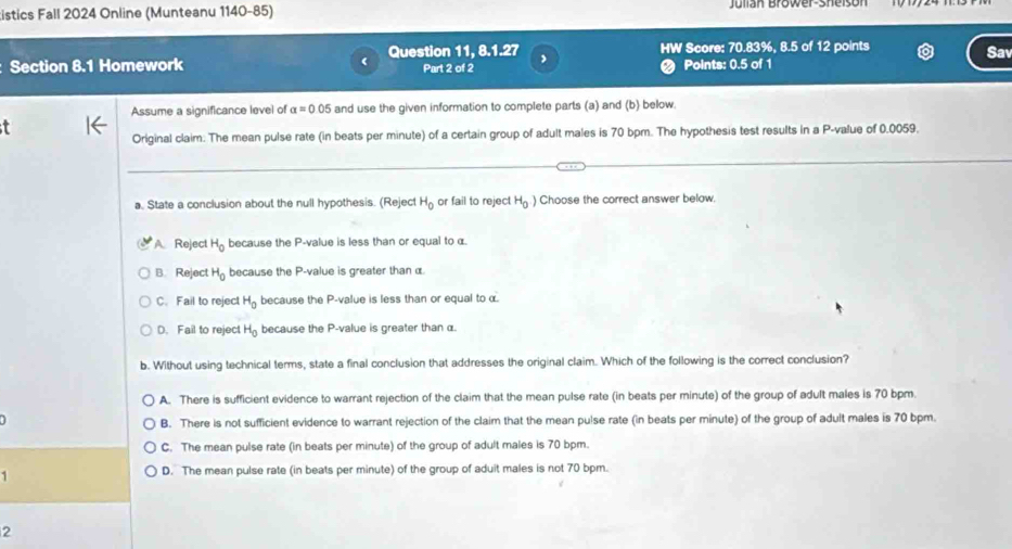 istics Fall 2024 Online (Munteanu 1140-85) Julian Brower-Sheisón
Question 11, 8.1.27 , HW Score: 70.83%, 8.5 of 12 points Sav
Section 8.1 Homework Part 2 of 2 Points: 0.5 of 1
Assume a significance level of alpha =0.05 and use the given information to complete parts (a) and (b) below.
4
Original claim. The mean pulse rate (in beats per minute) of a certain group of adult males is 70 bpm. The hypothesis test results in a P -value of 0.0059.
a. State a conclusion about the null hypothesis. (Reject H_0 or fail to reject H_0 Choose the correct answer below.
A Reject H_0 because the P -value is less than or equal to α.
B. Reject H_0 because the P -value is greater than α.
C. Fail to reject H_0 because the P -value is less than or equal to α.
D. Fail to reject H_0 because the P -value is greater than α.
b. Without using technical terms, state a final conclusion that addresses the original claim. Which of the following is the correct conclusion?
A. There is sufficient evidence to warrant rejection of the claim that the mean pulse rate (in beats per minute) of the group of adult males is 70 bpm.
B. There is not sufficient evidence to warrant rejection of the claim that the mean pulse rate (in beats per minute) of the group of adult males is 70 bpm.
C. The mean pulse rate (in beats per minute) of the group of adult males is 70 bpm.
1
D. The mean pulse rate (in beats per minute) of the group of aduit males is not 70 bpm.
2