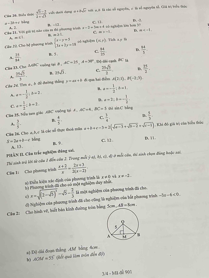 Biểu thức  (sqrt(3)-2)/2+sqrt(3)  viết đưới dạng a+bsqrt(c) với a,b là các số nguyên, c là số nguyên tố. Giá trị biểu thức
C. 12. D. -2.
a-2b+c bàng B. -12 . D. m
A. 2.
Câu 21. Với giá trị nào của m thì phương trình x-2=3m+4 có nghiệm lớn hơn 3?
A. m≤ 1. B. m≥ 1. C. m>-1.
Câu 22, Cho hệ phương trình beginarrayl x-y=5 3x+2y=18endarray. có nghiệm (x;y). Tích x.y là
C.  84/25 . D.  84/5 .
A.  25/84 . B. 5 .
Câu 23. Cho △ ABC vuông tại B , AC=25,A=30°. Độ dài cạnh BC là
A.  25sqrt(3)/3 . B. 25sqrt(3). C.  25sqrt(3)/2 . D.  25/2 .
Câu 24. Tìm a , b đề đường thắng y=ax+b đi qua hai điểm A(2;1),B(-2;3).
B.
A. a=- 1/2 ;b=2. a=- 1/2 ;b=1.
C. a= 1/2 ;b=2.
D. a=2;b=- 1/2 .
Câu 25. Nếu tam giác ABC vuông tại A , AC=4,BC=5 thì sin C bàng
A.  3/5 . B.  4/5 ·
C.  3/4 · D.  5/3 .
Câu 26. Cho a, b, c là các số thực thoả mãn a+b+c-3=2(sqrt(a-3)+sqrt(b-2)+sqrt(c-1)). Khi đó giá trị của biểu thức
S=2a+b-c bằng
C. 12 . D. 11.
A. 13 . B. 9 .
PHÀN II. Câu trắc nghiệm đúng sai.
Thí sinh trả lời từ câu 1 đến câu 2. Trong mỗi ý a), b), c), d) ở mỗi câu, thí sinh chọn đúng hoặc sai.
Câu 1: Cho phương trình  (x+2)/x = (2x+3)/2(x-2) .
a) Điều kiện xác định của phương trình là x!= 0 và x!= -2.
b) Phương trình đã cho có một nghiệm duy nhất.
c) x=sqrt((2-sqrt 5))^2-sqrt(5)- 2/3  là một nghiệm của phương trình đã cho.
d) Nghiệm của phương trình đã cho cũng là nghiệm của bất phương trình -3x-6<0.
Câu 2: Cho hình vẽ, biết bán kính đường tròn bằng Scm, AB=8cm.
a) Độ dài đoạn thẳng AM bằng 4cm .
b) AOMapprox 55° (kết quả làm tròn đến độ)
3/4 - Mã đề 901