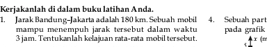 Kerjakanlah di dalam buku latihan Anda. 
1. Jarak Bandung-Jakarta adalah 180 km. Sebuah mobil 4. Sebuah part 
mampu menempuh jarak tersebut dalam waktu pada grafik
3 jam. Tentukanlah kelajuan rata-rata mobil tersebut. x (m