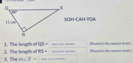 SOH-CAH-TOA
1. The length of QS= type your answer... (Round to the nearest tenth.)
2. The length of RS= type your answer... (Round to the nearest tenth.)
3. The m∠ S= type your answer...