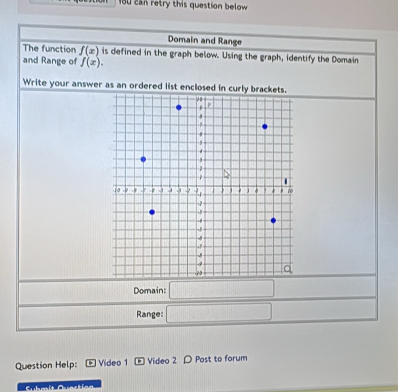 ou can retry this question below 
Domain and Range 
The function f(x) is defined in the graph below. Using the graph, identify the Domain 
and Range of f(x). 
Write your answer as an ordered list enclosed in curly brackets. 
□  
Domain:
f(x)=
Range: (□)^(□)
Question Help: * Video 1 - Video 2 Ω Post to forum 
Submit Quertien