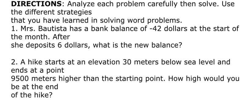 DIRECTIONS: Analyze each problem carefully then solve. Use 
the different strategies 
that you have learned in solving word problems. 
1. Mrs. Bautista has a bank balance of - 42 dollars at the start of 
the month. After 
she deposits 6 dollars, what is the new balance? 
2. A hike starts at an elevation 30 meters below sea level and 
ends at a point
9500 meters higher than the starting point. How high would you 
be at the end 
of the hike?