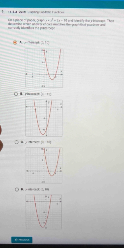 Qutz: Graphing Quadtatie Functions
On a piece of paper, graph y=x^2+3x-10 and identify the jintercept. Them
determine which answer choice matches the groph that you drew and
correctly idestifies the pintercept.
A. yimercept: (0,10)
B. yintercept (0,-10)
C. yintercept (0,-10)
D.jintercept: (0,10)
← PREVOUS