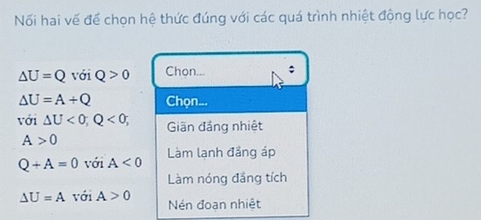 Nối hai vế để chọn hệ thức đúng với các quá trình nhiệt động lực học?
△ U=Q với Q>0 Chon... ;
△ U=A+Q Chọn...
với △ U<0</tex>; Q<0; Giãn đảng nhiệt
A>0
Q+A=0 với A<0</tex> Làm lạnh đảng áp
Làm nóng đầng tích
△ U=A với A>0 Nén đoạn nhiệt