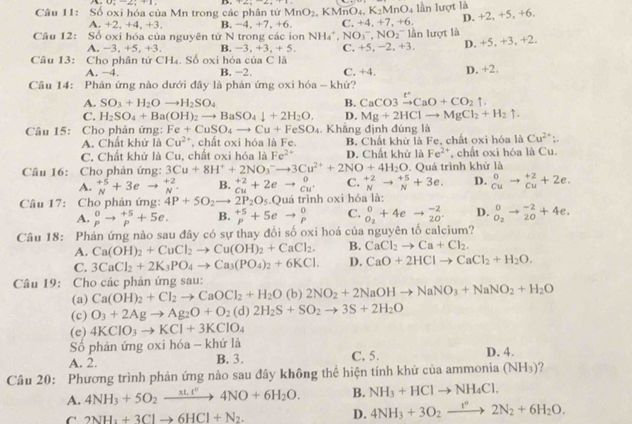 Số oxi hóa của Mn trong các phân tử MnO_2 , KMr O_4. K_2MnO_4 lần lượt là
A.+2, +4, +3. B. -4.+7.+ 6. C. +4,+7,+6,
D. +2, +5, +6.
Câu 12: Số oxi hóa của nguyên tử N trong các ion NH_4^(+,NO_3^-,NO_2) ln lượt là
A.-3, +5, +3. B. -3,+3,+5. C. +5, -2, +3. D. +5, +3, +2.
Câu 13: Cho phân từ CH_4 I S6 oxi hóa của C là
A. −4. B. −2. C. +4. D. +2.
Câu 14: Phản ứng nào dưới đây là phản ứng oxi hóa - khử?
A. SO_3+H_2Oto H_2SO_4 B. CaCO3xrightarrow t°CaO+CO_2uparrow .
C. H_2SO_4+Ba(OH)_2to BaSO_4downarrow +2H_2O. D. Mg+2HClto MgCl_2+H_2uparrow .
Câu 15:  Cho phản ứng: Fe+CuSO_4to Cu+FeSO_4. Khẳng định đúng là
A. Chất khử là Cu^(2+) , chất oxi hóa là Fe. B. Chất khử là Fe, chất oxi hóa là Cu^(2+);.
C. Chất khử là Cu, chất oxi hóa là Fe^(2+) D. Chất khử là Fe^(2+) , chất oxi hóa là Cu.
Câu 16: Cho phản ứng: 3Cu+8H^++2NO_3^(-to 3Cu^2+)+2NO+4H_2O. Quá trình khử là
A. _N^((+5)+3eto _N^(+2). B. ^+2)_Cu+2eto _Cu^+^0 C. ^+2_Nto _N^((+5)+3e. D. ^0)_Cuto _(Cu)^(+2)+2e.
Câu 17: Cho phản ứng: 4P+5O_2to 2P_2O_5.Quá trình oxi hóa là:
A. beginarrayr 0 pendarray to beginarrayr +5 pendarray +5e. B. beginarrayr +5 pendarray +5eto beginarrayr 0 pendarray C. ^0_O_2+4eto _(20)^(-2). D. ^0_O_2to^((-2)^(-2)+4e.
Câu 18: Phản ứng nào sau đây có sự thay đồi số oxi hoá của nguyên tố calcium?
A. Ca(OH)_2)+CuCl_2to Cu(OH)_2+CaCl_2. B. CaCl_2to Ca+Cl_2.
C. 3CaCl_2+2K_3PO_4to Ca_3(PO_4)_2+6KCl. D. CaO+2HClto CaCl_2+H_2O.
Câu 19: Cho các phản ứng sau:
(a) Ca(OH)_2+Cl_2to CaOCl_2+H_2O (b) 2NO_2+2NaOHto NaNO_3+NaNO_2+H_2O
(c) O_3+2Agto Ag_2O+O_2(d)2H_2S+SO_2to 3S+2H_2O
(e) 4KClO_3to KCl+3KClO_4
Số phản ứng oxi hóa - khử là D. 4.
A. 2.
B. 3. C. 5.
Câu 20: Phương trình phản ứng nào sau đây không thể hiện tính khử của ammonia (NH_3)
A. 4NH_3+5O_2xrightarrow xt,t^04NO+6H_2O. B. NH_3+HClto NH_4Cl.
C 2NH_3+3Clto 6HCl+N_2.
D. 4NH_3+3O_2xrightarrow t°2N_2+6H_2O.