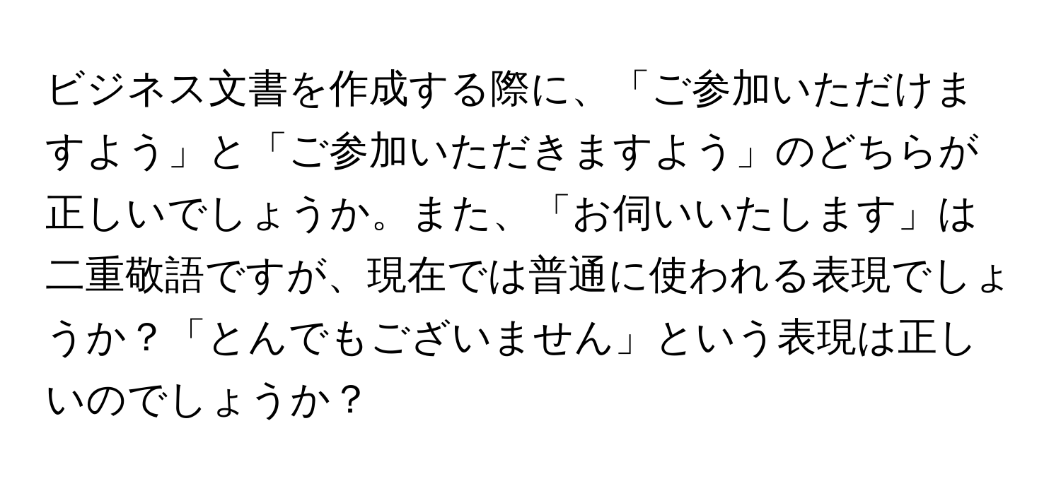 ビジネス文書を作成する際に、「ご参加いただけますよう」と「ご参加いただきますよう」のどちらが正しいでしょうか。また、「お伺いいたします」は二重敬語ですが、現在では普通に使われる表現でしょうか？「とんでもございません」という表現は正しいのでしょうか？