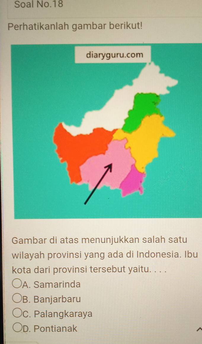 Soal No.18
Perhatikanlah gambar berikut!
Gambar di atas menunjukkan salah satu
wilayah provinsi yang ada di Indonesia. Ibu
kota dari provinsi tersebut yaitu. . . .
A. Samarinda
B. Banjarbaru
C. Palangkaraya
D. Pontianak