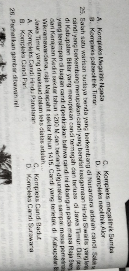 C. Kompleks megalithik Sumba
A. Kompleks Megalitik Ngada
D. Kompleks neolithik Alor
B. Kompleks palaeolithik Timor
25. Salah satu warisan budaya benda yang berkembang di Nusantara adalah candi. Sala
candi yang berkembang merupakan candi yang bersifat keagamaan Hindu Siwaitis yang tee
di Kabupaten Blitar yang merupakan candi termegah dan terluas di Jawa Timur. Dari pa
yang tersimpan di bagian candi diperkirakan bahwa candi ini dibangun pada masa Raja Sæ
dari Kerajaan Kediri sekitar tahun 1200 M dan berlanjut digunakan sampai masa pemerna
Wikramawardana, raja Majapahit sekitar tahun 1415. Candi yang terletak di Kabupat 
Jawa Timur yang dimaksud dalam teks diatas adalah....
A. Kompleks Candi Hindu Panataran C. Kompleks Candi Badut
B. Kompleks Candi Pari D. Kompleks Candi Surawana
26. Perhatikan gambar dibawah ini!