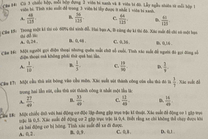 Có 3 chiếc hộp, mỗi hộp đựng 2 viên bị xanh và 8 viên bị đỏ. Lẫy ngẫu nhiên từ mỗi hộp 
viên bị. Tỉnh xác suất đề trong 3 viên bí lấy được ít nhất 1 viên bị xanh,
B.
A.  48/125 .  56/125 . C.  64/125 . D.  61/125 .
Câu 15: Trong một ki thí có 60% thí sinh đỗ. Hai bạn A, B cùng dự ki thi đó. Xác suất để chỉ có một bạn
thi đỗ là:
A. 0,24、 B. 0, 48 . C. 0.36. D. 0,16 .
Cầu 16: Một người gọi điện thoại nhưng quên mất chữ số cuối. Tính xác suất để người đó gọi đúng số
điện thoại mà không phải thử quá hai lần.
B.
C.
A.  1/10 .  1/5 .  19/90 . D.  2/9 ,
Câu 17: Một cầu thủ sút bóng vào cầu môn. Xác suất sút thành công của cầu thủ đó là  3/7  Xác suất để
trong hai lần sút, cầu thủ sút thành công ít nhất một lần là:
C.
A.  27/49 . B.  33/49 .  12/49 . D.  16/49 .
Cầu 18: Một chiếc ốtô với hai động cơ độc lập đang gặp trục trặc kĩ thuật. Xác suất để động cơ 1 gặp trục
trặc là 0,5. Xác suất để động cơ 2 gặp trục trậc là 0,4. Biết rằng xe chi không thể chạy được khi
cả hai động cơ bị hông. Tỉnh xác suất để xe đi được.
A. 0, 2 . B. 0, 9 . C. 0,8 . D、 0,1 .