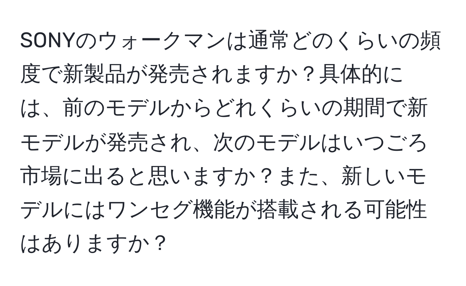 SONYのウォークマンは通常どのくらいの頻度で新製品が発売されますか？具体的には、前のモデルからどれくらいの期間で新モデルが発売され、次のモデルはいつごろ市場に出ると思いますか？また、新しいモデルにはワンセグ機能が搭載される可能性はありますか？