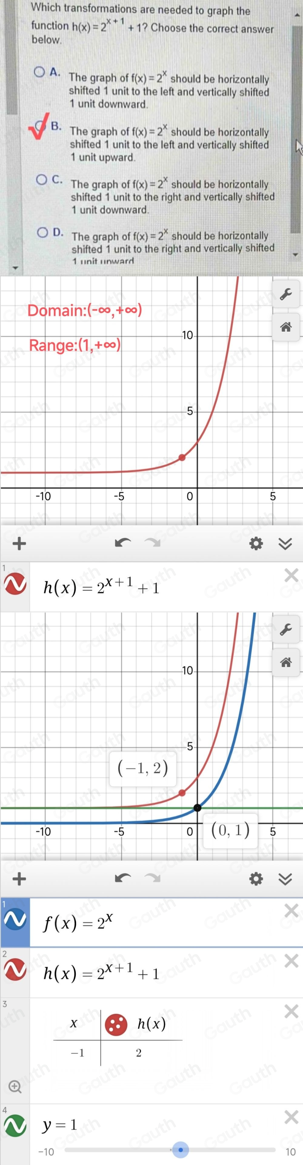 Which transformations are needed to graph the 
function h(x)=2^(x+1)+1? Choose the correct answer 
below. 
A. The graph of f(x)=2^x should be horizontally 
shifted 1 unit to the left and vertically shifted
1 unit downward. 
B. The graph of f(x)=2^x should be horizontally 
shifted 1 unit to the left and vertically shifted
1 unit upward. 
C. The graph o off(x)=2^x should be horizontally 
shifted 1 unit to the right and vertically shifted
1 unit downward. 
D. The graph of f(x)=2^x should be horizontally 
shifted 1 unit to the right and vertically shifted
1 unit unward
h(x)=2^(x+1)+1
f(x)=2^x
h(x)=2^(x+1)+1
×
 x/-1 + h(x)/2 
y=1
-10 10