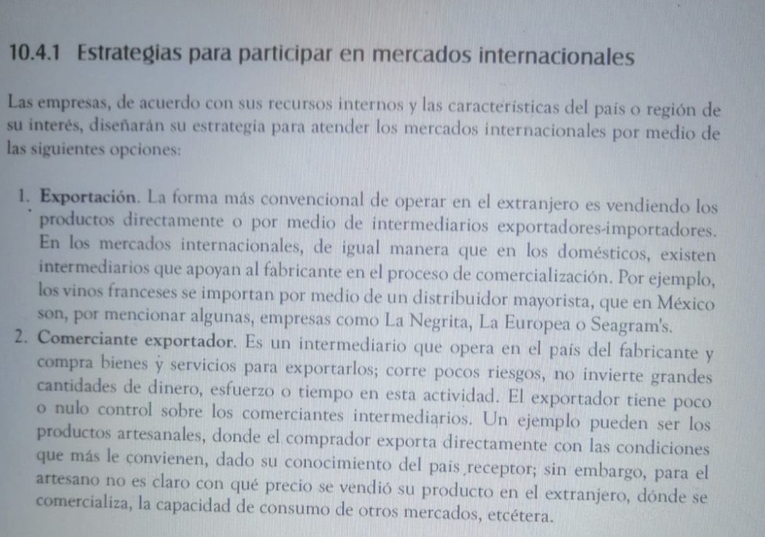 Estrategias para participar en mercados internacionales 
Las empresas, de acuerdo con sus recursos internos y las características del país o región de 
su interés, diseñarán su estrategia para atender los mercados internacionales por medio de 
las siguientes opciones: 
1. Exportación. La forma más convencional de operar en el extranjero es vendiendo los 
productos directamente o por medio de intermediarios exportadores-importadores. 
En los mercados internacionales, de igual manera que en los domésticos, existen 
intermediarios que apoyan al fabricante en el proceso de comercialización. Por ejemplo, 
los vinos franceses se importan por medio de un distribuidor mayorista, que en México 
son, por mencionar algunas, empresas como La Negrita, La Europea o Seagram's. 
2. Comerciante exportador. Es un intermediario que opera en el país del fabricante y 
compra bienes y servicios para exportarlos; corre pocos riesgos, no invierte grandes 
cantidades de dinero, esfuerzo o tiempo en esta actividad. El exportador tiene poco 
o nulo control sobre los comerciantes intermediarios. Un ejemplo pueden ser los 
productos artesanales, donde el comprador exporta directamente con las condiciones 
que más le convienen, dado su conocimiento del país receptor; sin embargo, para el 
artesano no es claro con qué precio se vendió su producto en el extranjero, dónde se 
comercializa, la capacidad de consumo de otros mercados, etcétera.