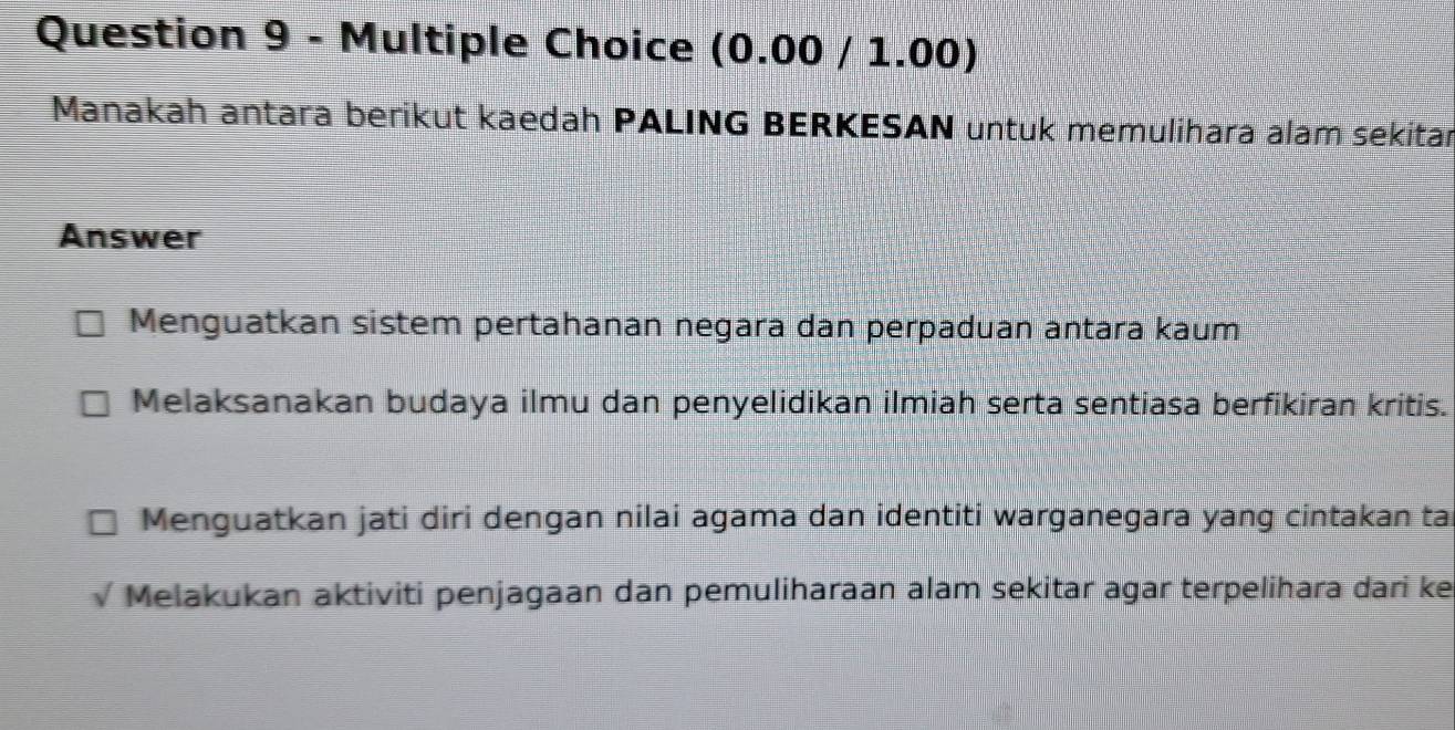 (0.00 / 1.00)
Manakah antara berikut kaedah PALING BERKESAN untuk memulihara alam sekitar
Answer
Menguatkan sistem pertahanan negara dan perpaduan antara kaum
Melaksanakan budaya ilmu dan penyelidikan ilmiah serta sentiasa berfikiran kritis.
Menguatkan jati diri dengan nilai agama dan identiti warganegara yang cintakan ta
Melakukan aktiviti penjagaan dan pemuliharaan alam sekitar agar terpelihara dari ke