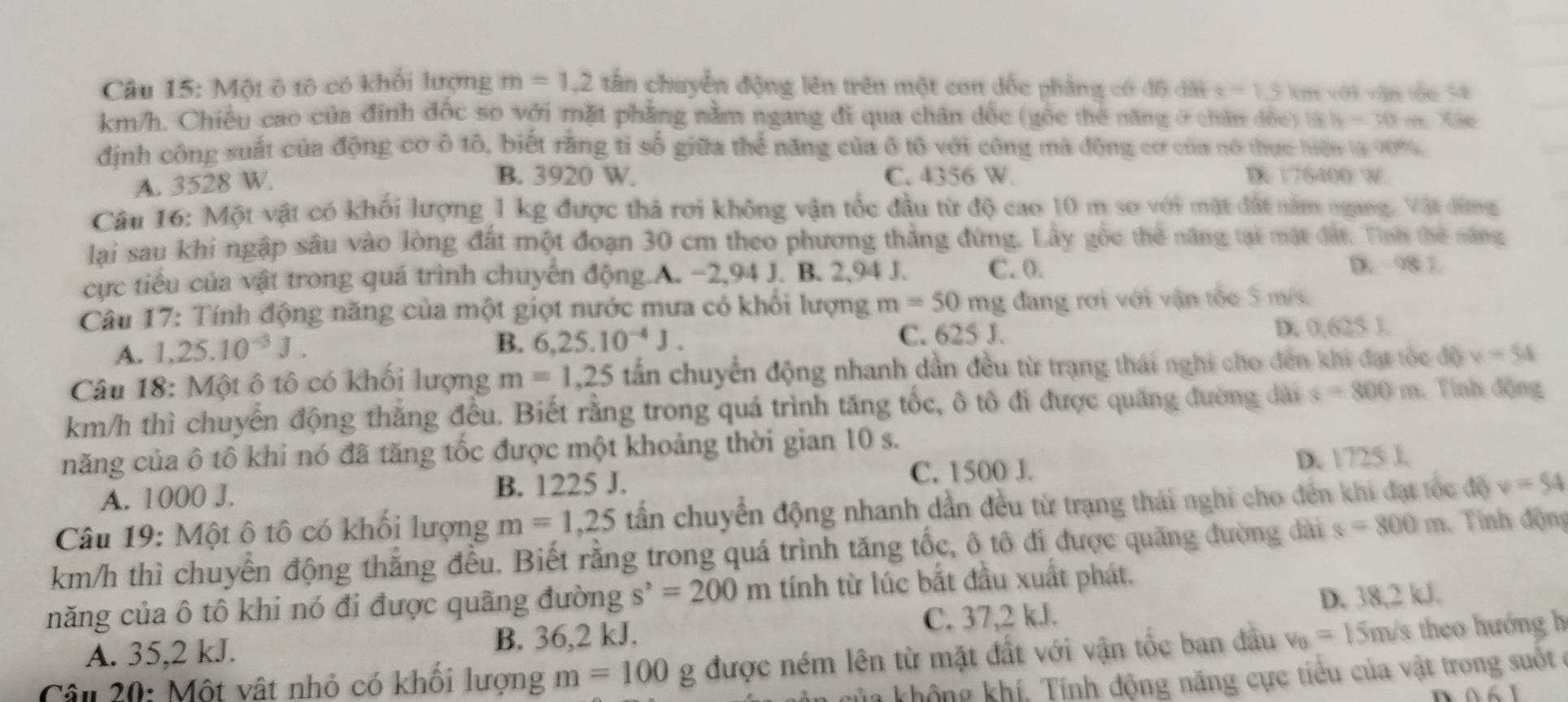 Một ô tô có khối lượng m=1.2 tấn chuyển động lên trên một con đốc phẳng có độ diti=1.5 km với vận tốc 54
km/h. Chiều cao của đính đốc so với mặt phẳng nằm ngang đi qua chân dốc (gốc thẻ năng ở chân đốc) là h=30m Xãe
định công suất của động cơ ô tô, biết rằng tỉ số giữa thể năng của ô tô với công mà động cơ của nó thực hiện là 90%
B. 3920 W. C. 4356 W.
A. 3528 W. D 176400 W.
Câu 16: Một vật có khối lượng 1 kg được thả rơi không vận tốc đầu từ độ cao 10 m sơ với mặt đất năm ngang. Vật đừng
lại sau khi ngập sâu vào lòng đất một đoạn 30 cm theo phương thẳng đứng. Lây gốc thẻ năng tại mặt đất. Tình thế năng
cực tiểu của vật trong quá trình chuyến động.A. −2,94 J. B. 2,94 J. C. 0.
D. 98 1.
Câu 17: Tính động năng của một giọt nước mưa có khổi lượng m=50mg đang rơi với vận tốc 5 m/s.
A. 1,25.10^(-3)J. D. 0,625 J.
B. 6,25.10^(-4)J. C. 625 1
Câu 18: Một ô tô có khối lượng m=1,25 tấn chuyển động nhanh dần đều từ trạng thái nghi cho đến khi đạt tóc độ v=54
km/h thì chuyển động thắng đều. Biết rằng trong quá trình tăng tốc, ô tô đi được quăng đường dài s=800m : Tính động
năng của ô tô khi nó đã tăng tốc được một khoảng thời gian 10 s.
A. 1000 J. B. 1225 J. C. 1500 J. D. 1725 J.
Câu 19: Một ô tô có khối lượng m=1,25 tấn chuyển động nhanh dần đều từ trạng thái nghi cho đến khi đạt tốc độ v=54
km/h thì chuyển động thắng đều. Biết rằng trong quá trình tăng tốc, ô tô đi được quãng đường dài s=800m Tính động
năng của ô tô khi nó đi được quãng đường s^,=200m tính từ lúc bắt đầu xuất phát.
A. 35,2 kJ. B. 36,2 kJ. C. 37,2 kJ. D. 38,2 kJ.
Câu 20: Một vật nhỏ có khối lượng m=100g được ném lên từ mặt đất với vận tốc ban đầu v_0=15m/s theo hướng h
Tủa không khí, Tính động năng cực tiểu của vật trong suốt