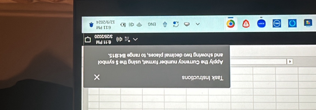 Task Instructions 
Apply the Currency number format, using the $ symbol 
and showing two decimal places, to range B4: B15. 
6:11 PM 
3/25/2020 
6:11 PM 
ENG 12/9/2024