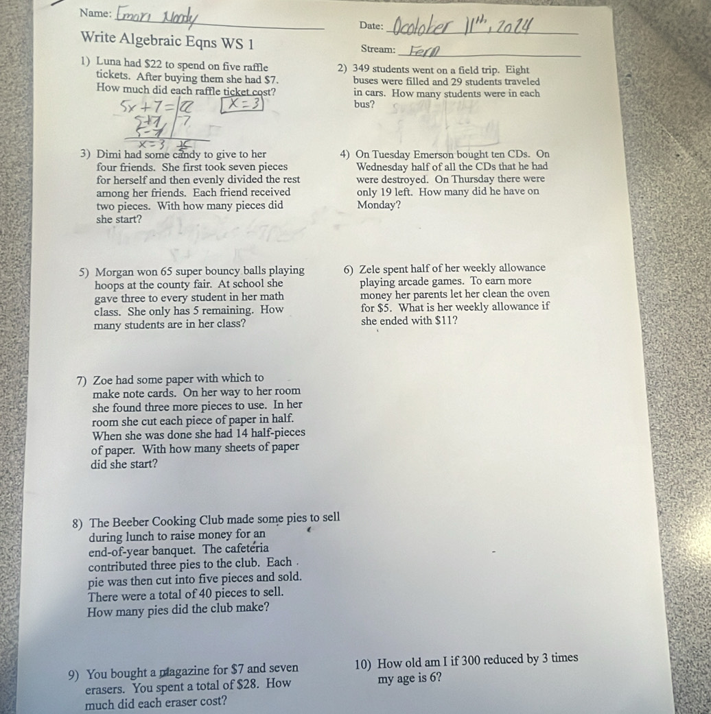 Name: 
_ 
_ 
Date: 
_ 
Write Algebraic Eqns WS 1 Stream: 
1) Luna had $22 to spend on five raffle 2) 349 students went on a field trip. Eight 
tickets. After buying them she had $7. buses were filled and 29 students traveled 
How much did each raffle ticket cost? in cars. How many students were in each 
bus? 
_ 
3) Dimi had some candy to give to her 4) On Tuesday Emerson bought ten CDs. On 
four friends. She first took seven pieces Wednesday half of all the CDs that he had 
for herself and then evenly divided the rest were destroyed. On Thursday there were 
among her friends. Each friend received only 19 left. How many did he have on 
two pieces. With how many pieces did Monday? 
she start? 
5) Morgan won 65 super bouncy balls playing 6) Zele spent half of her weekly allowance 
hoops at the county fair. At school she playing arcade games. To earn more 
gave three to every student in her math money her parents let her clean the oven 
class. She only has 5 remaining. How for $5. What is her weekly allowance if 
many students are in her class? she ended with $11? 
7) Zoe had some paper with which to 
make note cards. On her way to her room 
she found three more pieces to use. In her 
room she cut each piece of paper in half. 
When she was done she had 14 half-pieces 
of paper. With how many sheets of paper 
did she start? 
8) The Beeber Cooking Club made some pies to sell 
during lunch to raise money for an 
end-of-year banquet. The cafeteria 
contributed three pies to the club. Each . 
pie was then cut into five pieces and sold. 
There were a total of 40 pieces to sell. 
How many pies did the club make? 
9) You bought a magazine for $7 and seven 10) How old am I if 300 reduced by 3 times 
erasers. You spent a total of $28. How my age is 6? 
much did each eraser cost?