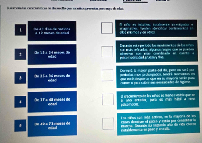 Relaciona las características de desarrollo que los niños presentan por rango de edad: 
El niño es intultivo, totalmente investigador e 
1 Drightarrow 43 días de nacidos imaginativo. Pueden identificar sentimientos en 
A12 meses de edad ellos mismos y en atros. 
Durante este período los movimientos de los riños 
son más refinados, algunos rasgos que se pueden 
2 De13=24 meses de observar son más coordinado en cuanto a 
edad psicomotricidad gruesa y fina. 
Dormirá la mayor parte del día, pero no será por
3 De25a36 5 meses de períodos muy prolongados, tendrá momentos en 
edad que esté despierto, que en su mayoría serán para 
comer o para cubrír sus necesidades de higiene. 
El crecimiento de los niños es menos visible que en 
4 De37a48 meses de el año anterior, pero es más hábil a nivel 
edad psicomotriz. 
Los niños son más activos, en la mayoría de los 
De 49a72 meses de casos dominan el gateo y están por consolidar la 
edad marcha. Durante su segundo año de vida crecen 
notablemente en peso y en taila.