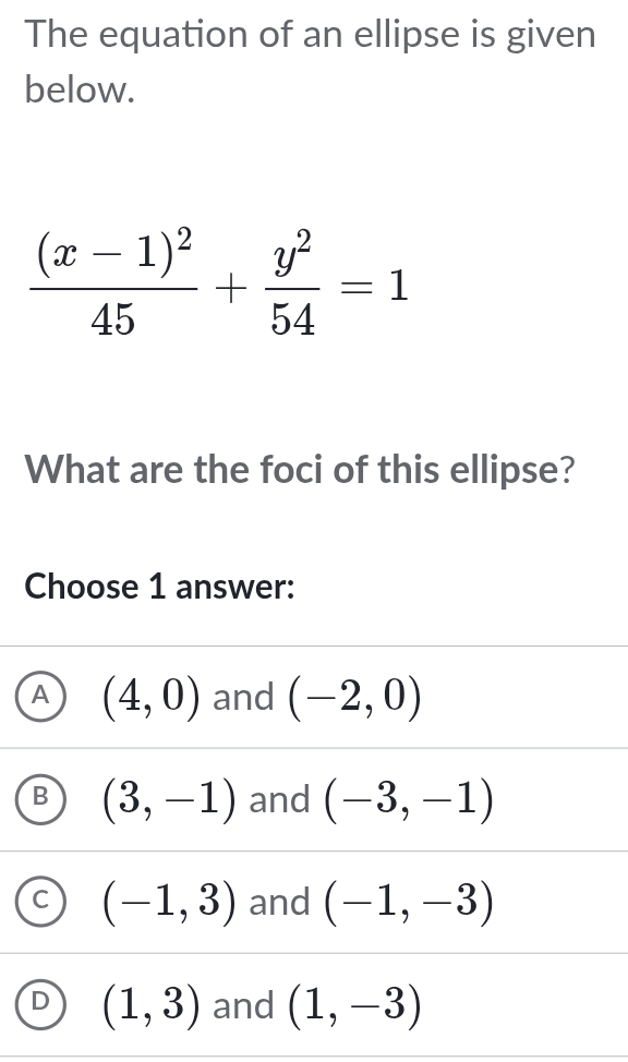 The equation of an ellipse is given
below.
frac (x-1)^245+ y^2/54 =1
What are the foci of this ellipse?
Choose 1 answer:
A (4,0) and (-2,0)
B (3,-1) and (-3,-1)
C (-1,3) and (-1,-3)
D (1,3) and (1,-3)