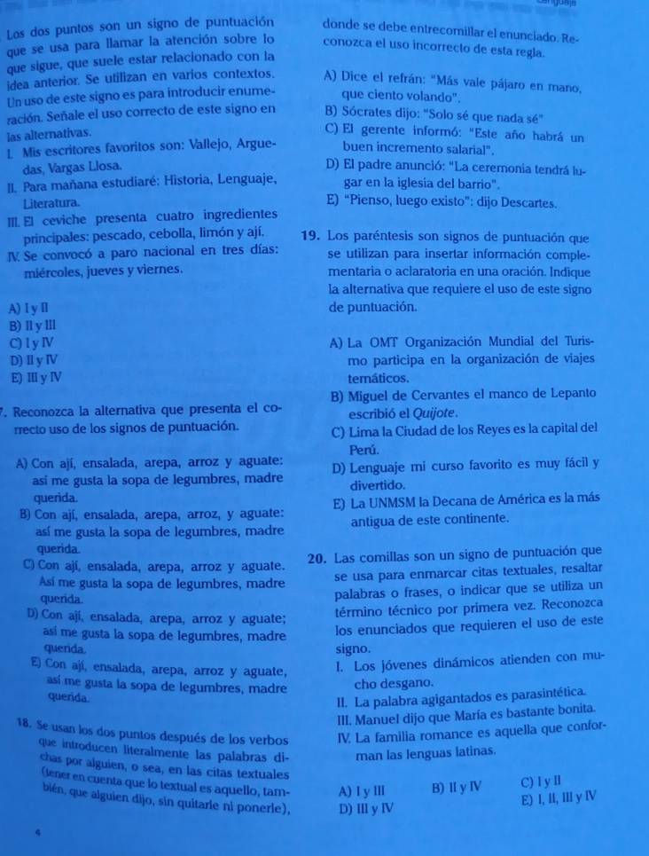 Los dos puntos son un signo de puntuación donde se debe entrecomillar el enunciado. Re-
que se usa para llamar la atención sobre lo conozca el uso incorrecto de esta regla.
que sigue, que suele estar relacionado con la
idea anterior. Se utilizan en varios contextos. A) Dice el refrán: "Más vale pájaro en mano,
Un uso de este signo es para introducir enume- que ciento volando".
ración. Señale el uso correcto de este signo en B) Sócrates dijo: "Solo sé que nada sé"
las alternativas.
C) El gerente informó: "Este año habrá un
L Mis escritores favoritos son: Vallejo, Argue- buen incremento salarial".
das, Vargas Llosa. D) El padre anunció: "La ceremonia tendrá lu-
I. Para mañana estudiaré: Historia, Lenguaje, gar en la iglesia del barrio".
Literatura. E) “Pienso, luego existo”: dijo Descartes.
III. El ceviche presenta cuatro ingredientes
principales: pescado, cebolla, limón y ají. 19. Los paréntesis son signos de puntuación que
V. Se convocó a paro nacional en tres días: se utilizan para insertar información comple-
miércoles, jueves y viernes. mentaria o aclaratoria en una oración. Indique
la alternativa que requiere el uso de este signo
A)ⅠyⅡ de puntuación.
B) ⅡlyⅢ
C) l y Ⅳ A) La OMT Organización Mundial del Turis-
D) Ⅱ y Ⅳ mo participa en la organización de viajes
E) III y ⅣV temáticos.
B) Miguel de Cervantes el manco de Lepanto
. Reconozca la alternativa que presenta el co- escribió el Quijote.
rrecto uso de los signos de puntuación. C) Lima la Ciudad de los Reyes es la capital del
Perú.
A) Con ají, ensalada, arepa, arroz y aguate: D) Lenguaje mi curso favorito es muy fácil y
así me gusta la sopa de legumbres, madre divertido.
querida.
B) Con ají, ensalada, arepa, arroz, y aguate: E) La UNMSM la Decana de América es la más
así me gusta la sopa de legumbres, madre antigua de este continente.
querida.
C) Con ají, ensalada, arepa, arroz y aguate. 20. Las comillas son un signo de puntuación que
Así me gusta la sopa de legumbres, madre se usa para enmarcar citas textuales, resaltar
querida.
palabras o frases, o indicar que se utiliza un
D) Con ají, ensalada, arepa, arroz y aguate;
término técnico por primera vez. Reconozca
así me gusta la sopa de legumbres, madre
los enunciados que requieren el uso de este
querida. signo.
E) Con ají, ensalada, arepa, arroz y aguate,
I. Los jóvenes dinámicos atienden con mu-
así me gusta la sopa de legumbres, madre cho desgano.
querida.
II. La palabra agigantados es parasintética.
III. Manuel dijo que María es bastante bonita.
18. Se usan los dos puntos después de los verbos IV. La familia romance es aquella que confor-
que introducen literalmente las palabras di- man las lenguas latinas.
chas por alguien, o sea, en las citas textuales
(tener en cuenta que lo textual es aquello, tam- A) I y ⅢII B)Ⅱ y Ⅳ C) Ⅰ yⅡ
bién, que alguien dijo, sin quitarle ni ponerle), D) II y IV
E) I, II, III y Ⅳ
4